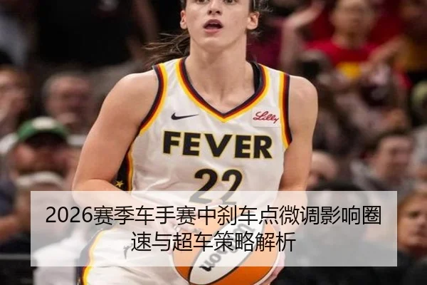 2026赛季车手赛中刹车点微调影响圈速与超车策略解析